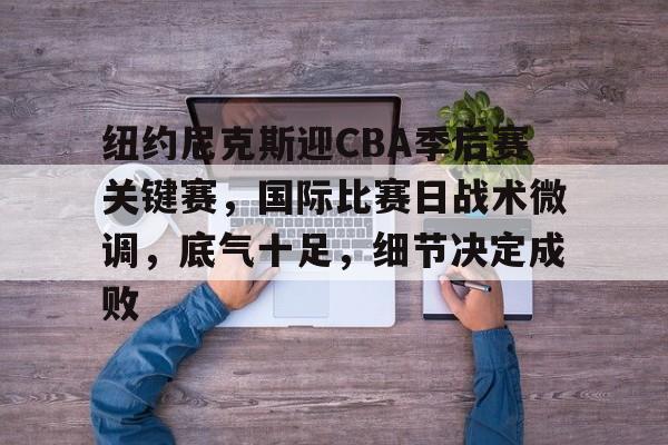 乐竞官网-纽约尼克斯迎CBA季后赛关键赛，国际比赛日战术微调，底气十足，细节决定成败的简单介绍